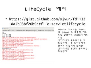 LifeCycle 예제
• https://gist.github.com/sjyun/fd1132
18a5b038f20b9e#file-servletlifecycle
Service 메소드는 doGet
과 doPost 중 호출할 메소
드를 결정하고 destory 메소
드는
컨테이너가 종료되었을 때
호출된다 . 즉 브라우저가
닫혀도 호출되지 않지만
컨테이너인 톰캣이 종료되면
호출된다 .
 