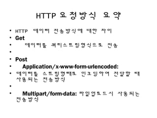 HTTP 요청방식 요약
• HTTP 데이터 전송방식에 대한 차이
• Get
• 데이터를 쿼리스트링형식으로 전송
•
• Post
• Application/x-www-form-urlencoded:
• 데이터를 스트림형태로 인코딩하여 전달할 때
사용되는 전송방식
•  
• Multipart/form-data: 파일업로드시 사용되는
전송방식
 