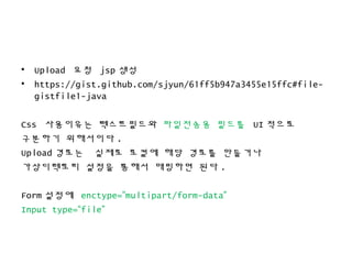 • Upload 요청 jsp 생성
• https://gist.github.com/sjyun/61ff5b947a3455e15ffc#file-
gistfile1-java
Css 사용이유는 텍스트필드와 파일전송용 필드를 UI 적으로
구분하기 위해서이다 .
Upload 경로는 실제로 로컬에 해당 경로를 만들거나
가상디렉토리 설정을 통해서 매핑하면 된다 .
Form 설정에 enctype=”multipart/form-data”
Input type=“file”
 
