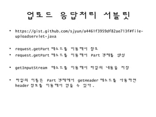 업로드 응답처리 서블릿
• https://gist.github.com/sjyun/a4461f3959df82ae713f#file-
uploadservlet-java
• request.getPart 메소드를 이용해서 참조
• request.getPart 메소드를 이용해서 Part 객체를 생성
• getInputStream 메소드를 이용해서 파일의 내용을 저장
• 파일의 이름은 Part 객체에서 getHeader 메소드를 사용하면
header 정보를 이용해서 얻을 수 있다 .
 