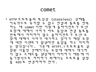 comet
• HTTP 프로토콜의 특성상 (stateless) 상태를
지속적으로 유지할 수 없고 연결과 종료를 반복
하는 데 comet 이란 이렇게 클라이언트가 보낸
요청에 대해서 서버가 바로 응답과 연결 종료를
반복해서 처리하지 않고 클라이언트가 보낸 요
청에 대해서 서버가 대기하고 있다가 해당 요청
에 대한 이벤트가 발생하면 응답을 하고 처리하
는 방식입니다 . 기존에 HTTP1.1 프로토콜로 설
정된 서블릿 컨테이너는 요청에 대해서 대기하
지 않고 쓰레드를 생성해서 처리하기 때문에 비
동기방식으로 처리하기 위해서는 프로토콜 설정
을 NIO 로 변경하여야 한다 .
 
