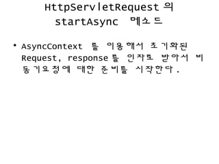HttpServletRequest 의
startAsync 메소드
• AsyncContext 를 이용해서 초기화된
Request, response 를 인자로 받아서 비
동기요청에 대한 준비를 시작한다 .
 