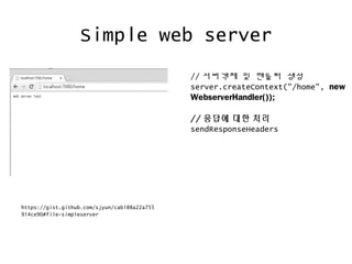 Simple web server
https://gist.github.com/sjyun/cab188a22a755
914ce90#file-simpleserver
// 서버객체 및 핸들러 생성
server.createContext("/home", new
WebserverHandler());
// 응답에 대한 처리
sendResponseHeaders
 