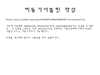 비동기서블릿 작성
https://gist.github.com/sjyun/b329e07ce490ee484d97#file-asyncservlet
기존에 사용했던 WebServlet Annotation 외에 asyncSupported 라는 속성을 추가했
다 . 이 속성을 true 로 하면 servlet3.0 을 지원하는 서블릿컨테이너에서 작성한
서블릿 코드는 비동기처리가 가능해진다 .
요청을 대기해야 함으로 서블릿을 먼저 실행시키자 .
 