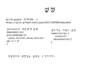 설정
Build.gradle 전체내용 ->
https://gist.github.com/sjyun/62217adf6891abaca6af
Servlet3.0 의존관계 설정
dependencies{
providedCompile
'javax.servlet:javax.servlet-
api:3.1.0'
}
참조하는 저장소 설정
repositories {
jcenter()
mavenCentral()
}
직접적으로 관련있는 설정은 2 가지이다 .
 