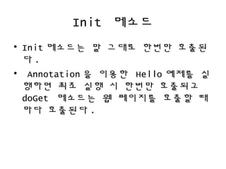 Init 메소드
• Init 메소드는 말 그대로 한번만 호출된
다 .
• Annotation 을 이용한 Hello 예제를 실
행하면 최초 실행 시 한번만 호출되고
doGet 메소드는 웹 페이지를 호출할 때
마다 호출된다 .
 