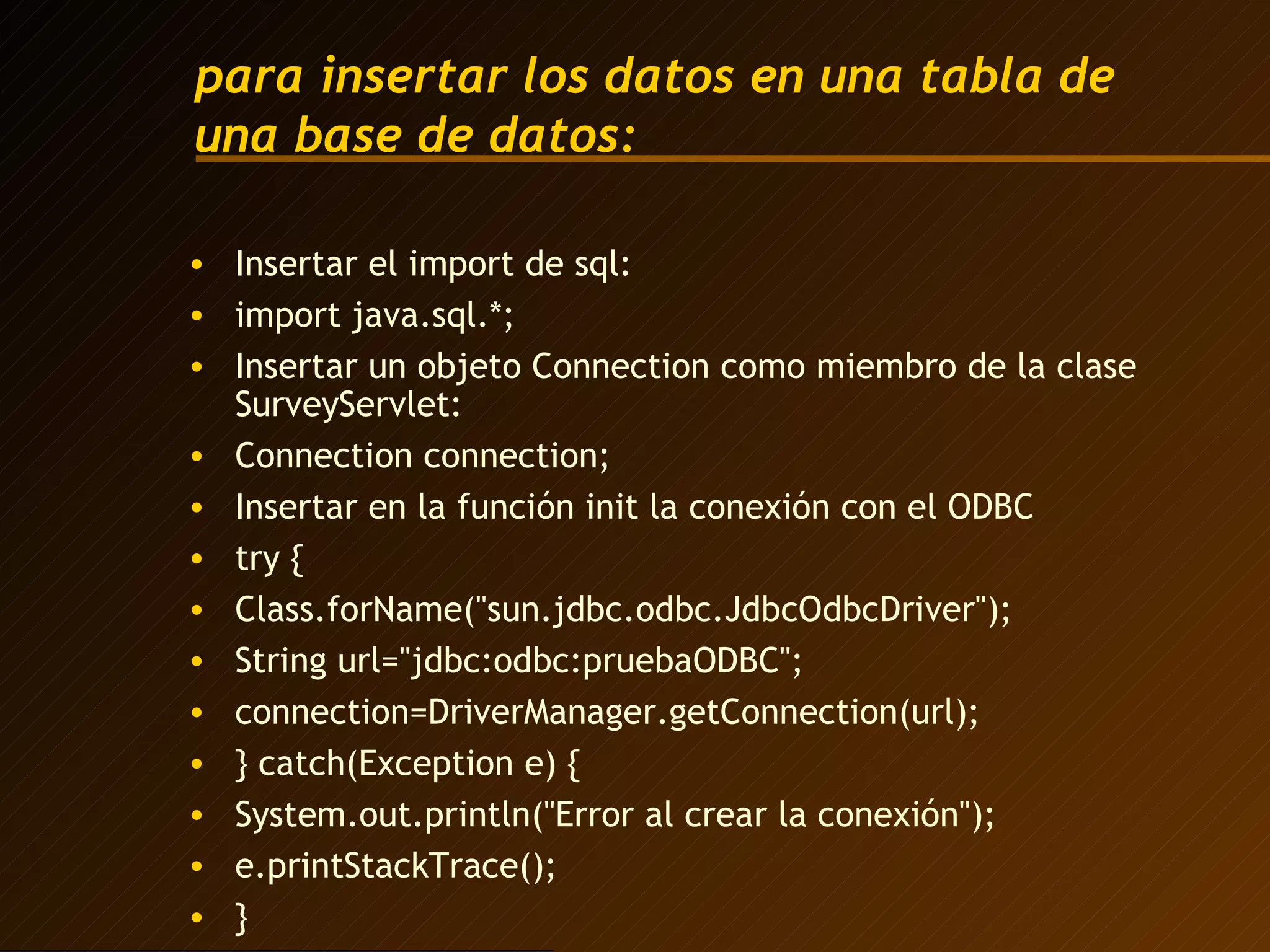 para insertar los datos en una tabla de una base de datos: Insertar el import de sql: import java.sql.*; Insertar un objeto Connection como miembro de la clase SurveyServlet: Connection connection; Insertar en la función init la conexión con el ODBC try { Class.forName("sun.jdbc.odbc.JdbcOdbcDriver"); String url="jdbc:odbc:pruebaODBC"; connection=DriverManager.getConnection(url);  } catch(Exception e) { System.out.println("Error al crear la conexión"); e.printStackTrace(); } 
