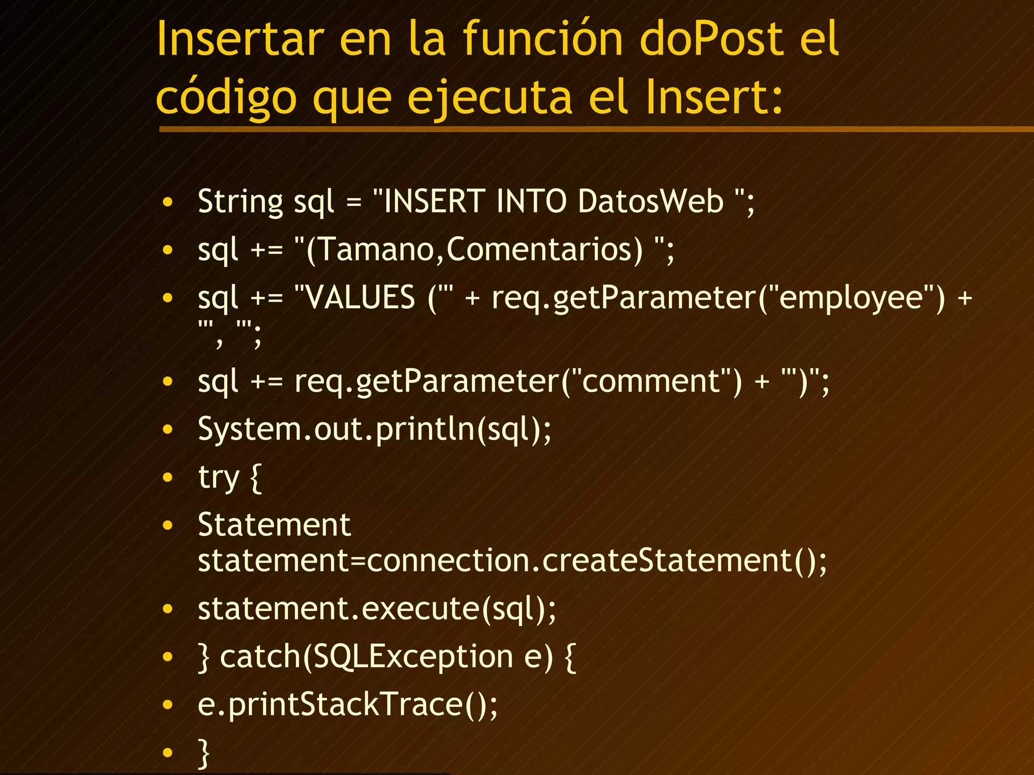 Insertar en la función doPost el código que ejecuta el Insert: String sql = "INSERT INTO DatosWeb "; sql += "(Tamano,Comentarios) "; sql += "VALUES ('" + req.getParameter("employee") + "', '"; sql += req.getParameter("comment") + "')"; System.out.println(sql); try { Statement statement=connection.createStatement(); statement.execute(sql); } catch(SQLException e) { e.printStackTrace(); } 
