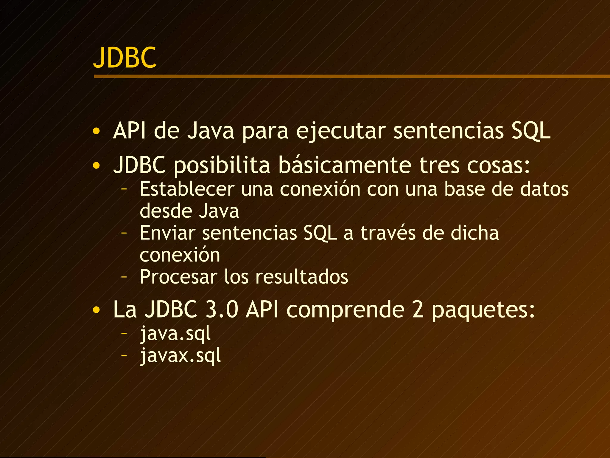 JDBC API de Java para ejecutar sentencias SQL JDBC posibilita básicamente tres cosas: Establecer una conexión con una base de datos desde Java Enviar sentencias SQL a través de dicha conexión Procesar los resultados La JDBC 3.0 API comprende 2 paquetes: java.sql javax.sql 