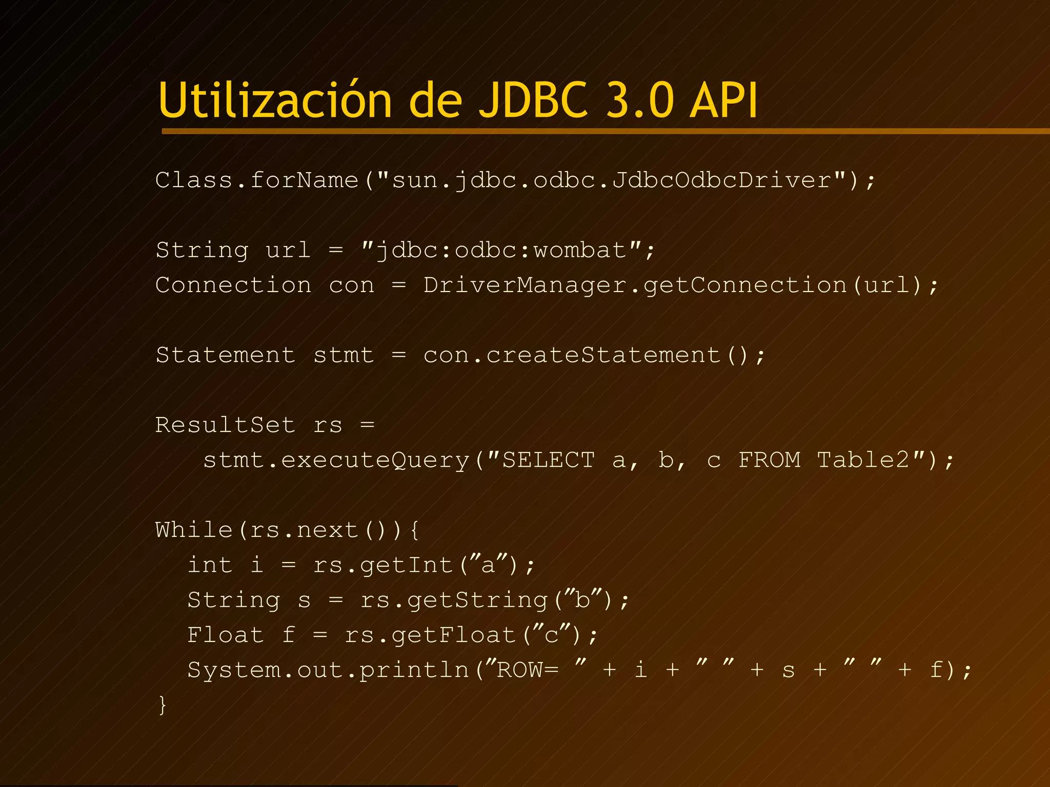 Utilización de JDBC 3.0 API Class.forName("sun.jdbc.odbc.JdbcOdbcDriver"); String url = ″jdbc:odbc:wombat″; Connection con = DriverManager.getConnection(url); Statement stmt = con.createStatement(); ResultSet rs =  stmt.executeQuery(″SELECT a, b, c FROM Table2″); While(rs.next()){ int i = rs.getInt(  a  ); String s = rs.getString(  b  ); Float f = rs.getFloat(  c  ) ; System.out.println(  ROW=    + i +       + s +       + f); } 