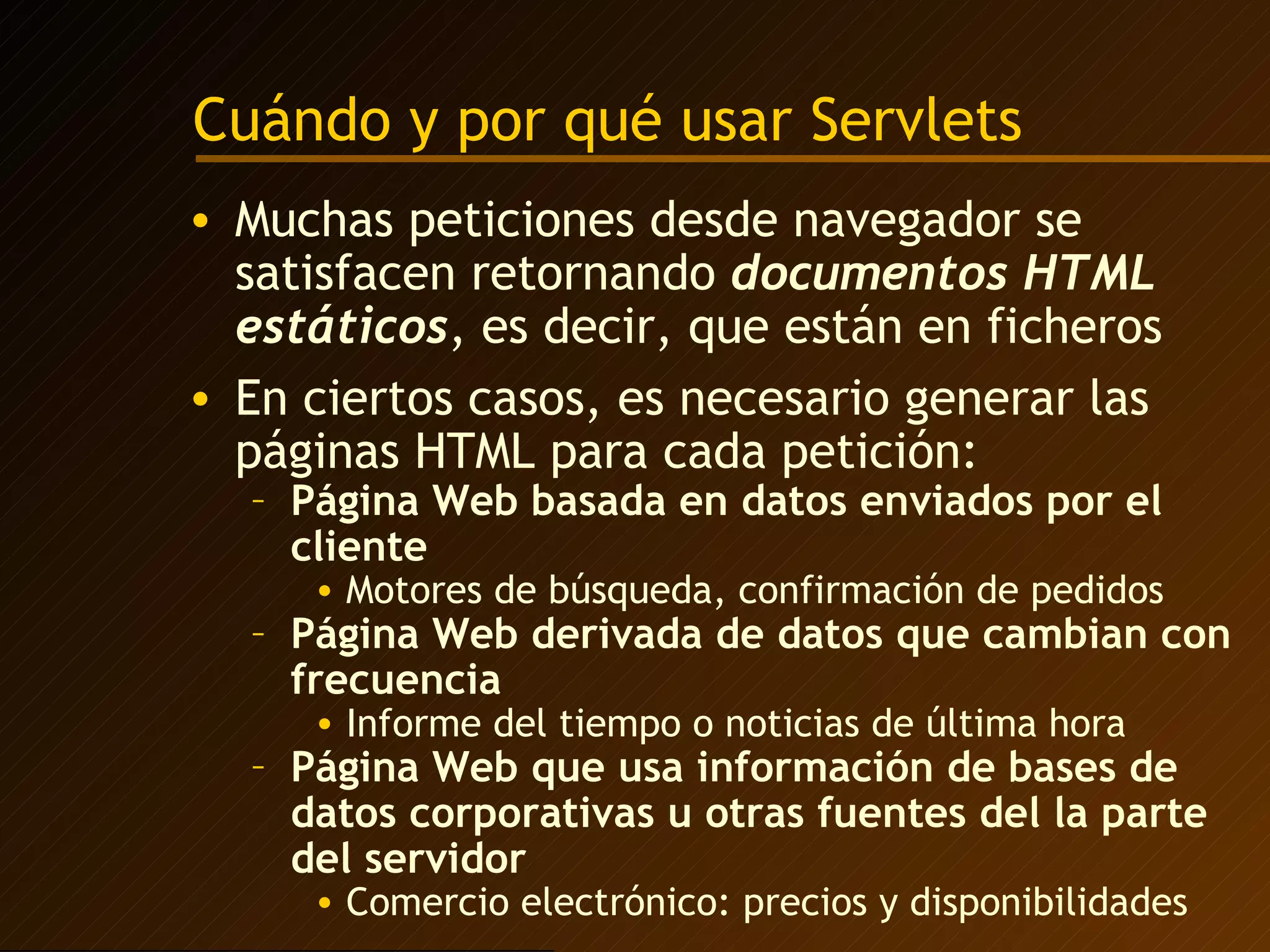 Cuándo y por qué usar Servlets Muchas peticiones desde navegador se satisfacen retornando  documentos HTML estáticos , es decir, que están en ficheros En ciertos casos, es necesario generar las páginas HTML para cada petición: Página Web basada en datos enviados por el cliente Motores de búsqueda, confirmación de pedidos Página Web derivada de datos que cambian con frecuencia Informe del tiempo o noticias de última hora Página Web que usa información de bases de datos corporativas u otras fuentes del la parte del servidor Comercio electrónico: precios y disponibilidades 