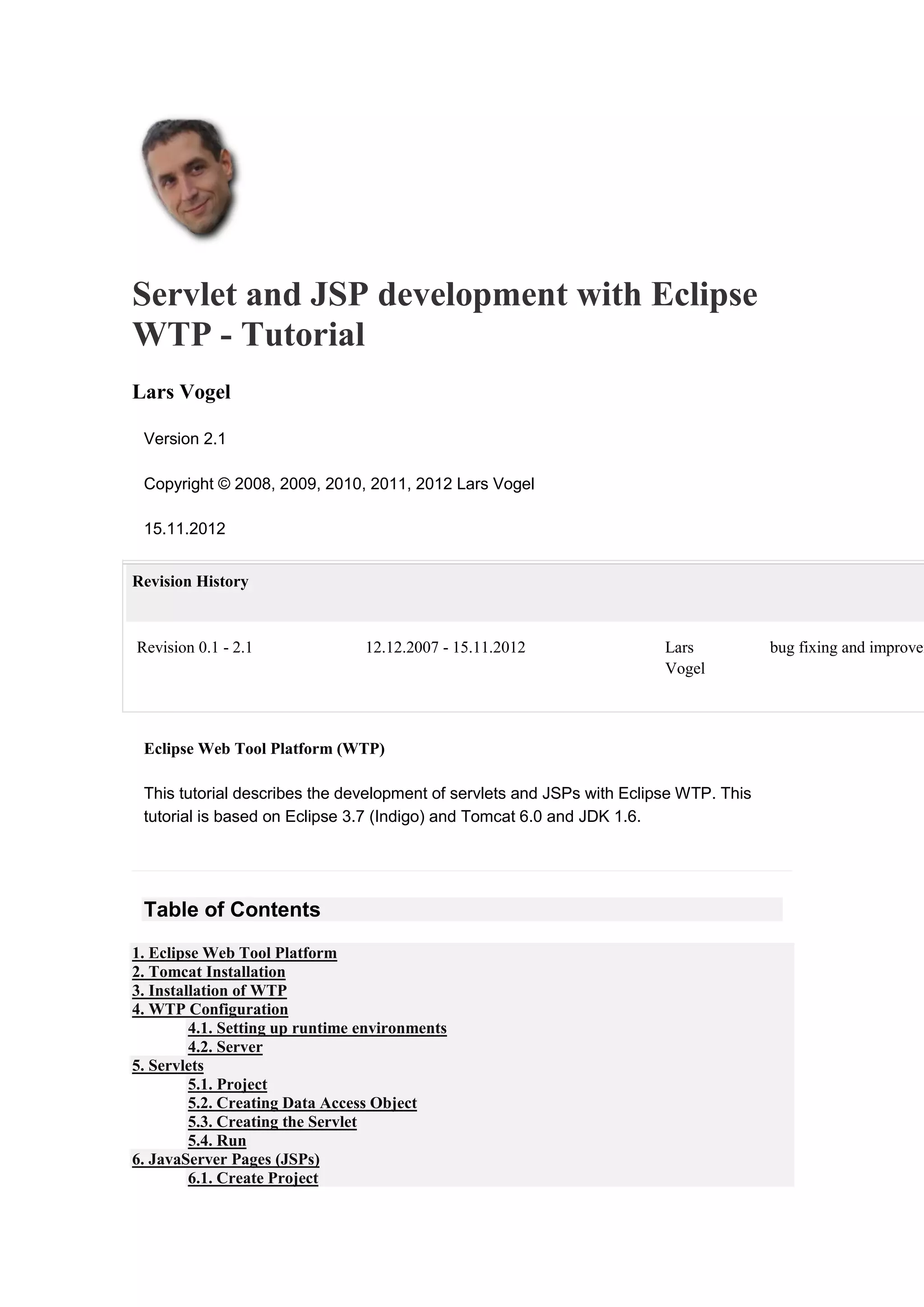 Servlet and JSP development with Eclipse
WTP - Tutorial
Lars Vogel
Version 2.1
Copyright © 2008, 2009, 2010, 2011, 2012 Lars Vogel
15.11.2012
Revision History
Revision 0.1 - 2.1 12.12.2007 - 15.11.2012 Lars
Vogel
bug fixing and improvem
Eclipse Web Tool Platform (WTP)
This tutorial describes the development of servlets and JSPs with Eclipse WTP. This
tutorial is based on Eclipse 3.7 (Indigo) and Tomcat 6.0 and JDK 1.6.
Table of Contents
1. Eclipse Web Tool Platform
2. Tomcat Installation
3. Installation of WTP
4. WTP Configuration
4.1. Setting up runtime environments
4.2. Server
5. Servlets
5.1. Project
5.2. Creating Data Access Object
5.3. Creating the Servlet
5.4. Run
6. JavaServer Pages (JSPs)
6.1. Create Project
 
