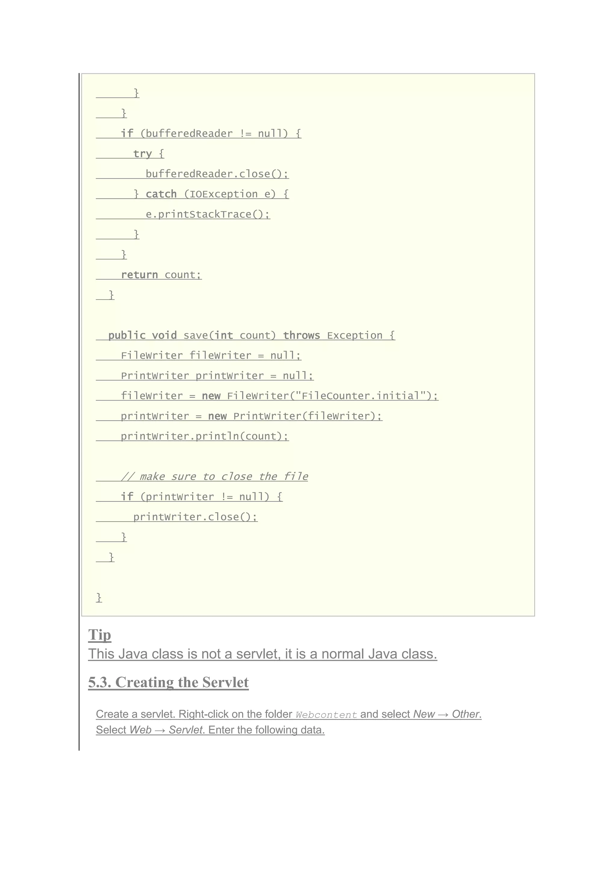}
}
if (bufferedReader != null) {
try {
bufferedReader.close();
} catch (IOException e) {
e.printStackTrace();
}
}
return count;
}
public void save(int count) throws Exception {
FileWriter fileWriter = null;
PrintWriter printWriter = null;
fileWriter = new FileWriter("FileCounter.initial");
printWriter = new PrintWriter(fileWriter);
printWriter.println(count);
// make sure to close the file
if (printWriter != null) {
printWriter.close();
}
}
}
Tip
This Java class is not a servlet, it is a normal Java class.
5.3. Creating the Servlet
Create a servlet. Right-click on the folder Webcontent and select New → Other.
Select Web → Servlet. Enter the following data.
 