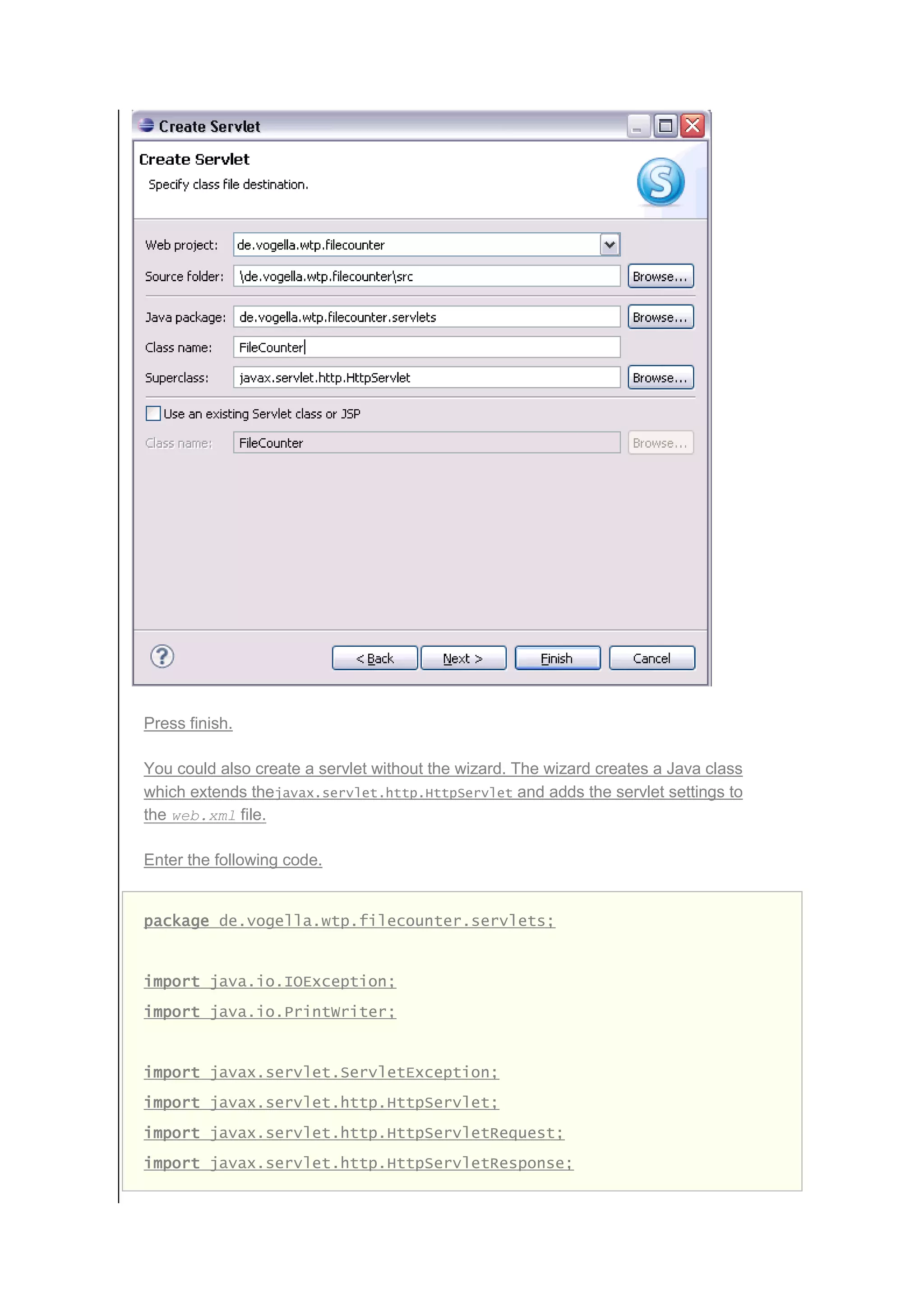 Press finish.
You could also create a servlet without the wizard. The wizard creates a Java class
which extends thejavax.servlet.http.HttpServlet and adds the servlet settings to
the web.xml file.
Enter the following code.
package de.vogella.wtp.filecounter.servlets;
import java.io.IOException;
import java.io.PrintWriter;
import javax.servlet.ServletException;
import javax.servlet.http.HttpServlet;
import javax.servlet.http.HttpServletRequest;
import javax.servlet.http.HttpServletResponse;
 
