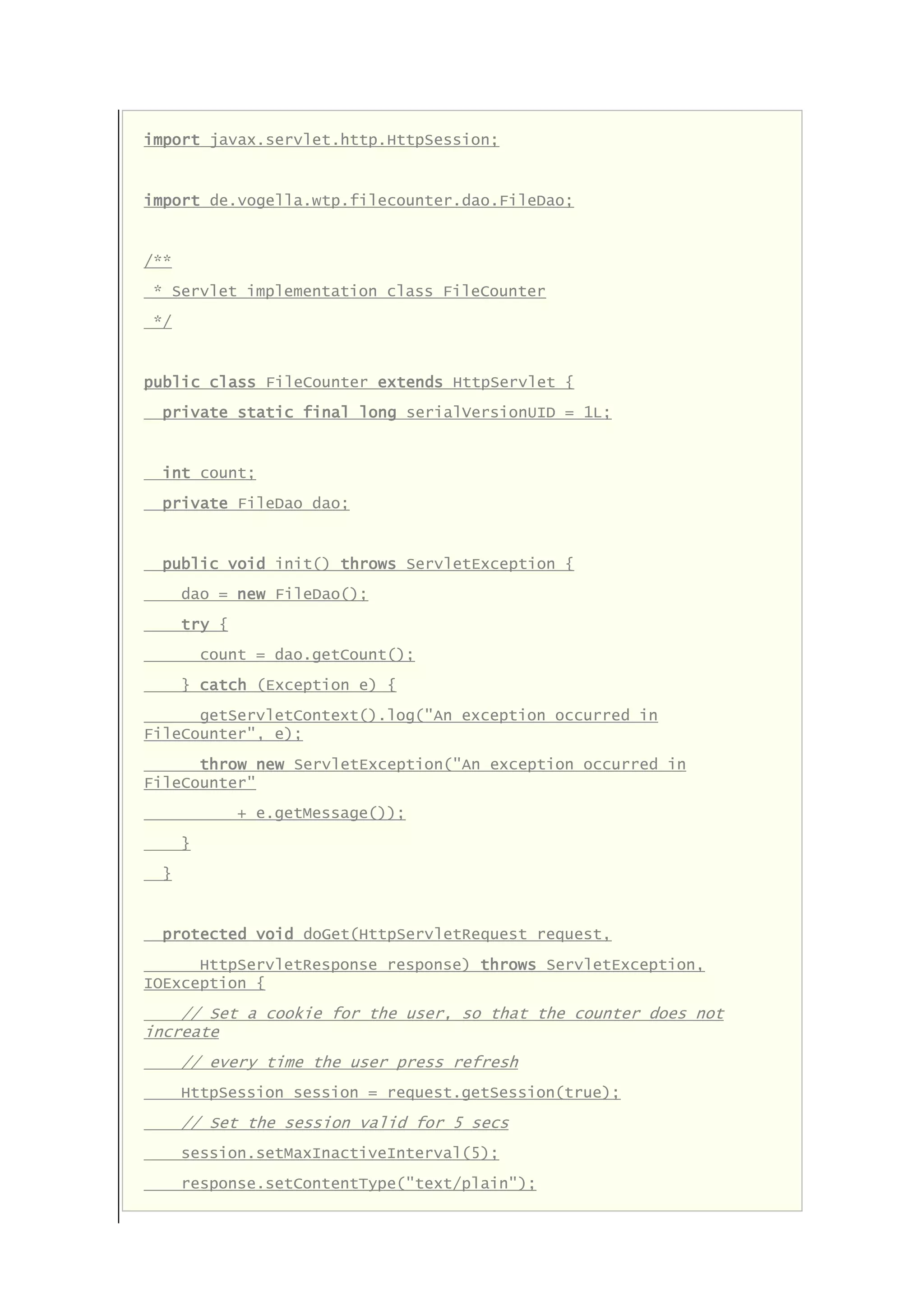 import javax.servlet.http.HttpSession;
import de.vogella.wtp.filecounter.dao.FileDao;
/**
* Servlet implementation class FileCounter
*/
public class FileCounter extends HttpServlet {
private static final long serialVersionUID = 1L;
int count;
private FileDao dao;
public void init() throws ServletException {
dao = new FileDao();
try {
count = dao.getCount();
} catch (Exception e) {
getServletContext().log("An exception occurred in
FileCounter", e);
throw new ServletException("An exception occurred in
FileCounter"
+ e.getMessage());
}
}
protected void doGet(HttpServletRequest request,
HttpServletResponse response) throws ServletException,
IOException {
// Set a cookie for the user, so that the counter does not
increate
// every time the user press refresh
HttpSession session = request.getSession(true);
// Set the session valid for 5 secs
session.setMaxInactiveInterval(5);
response.setContentType("text/plain");
 