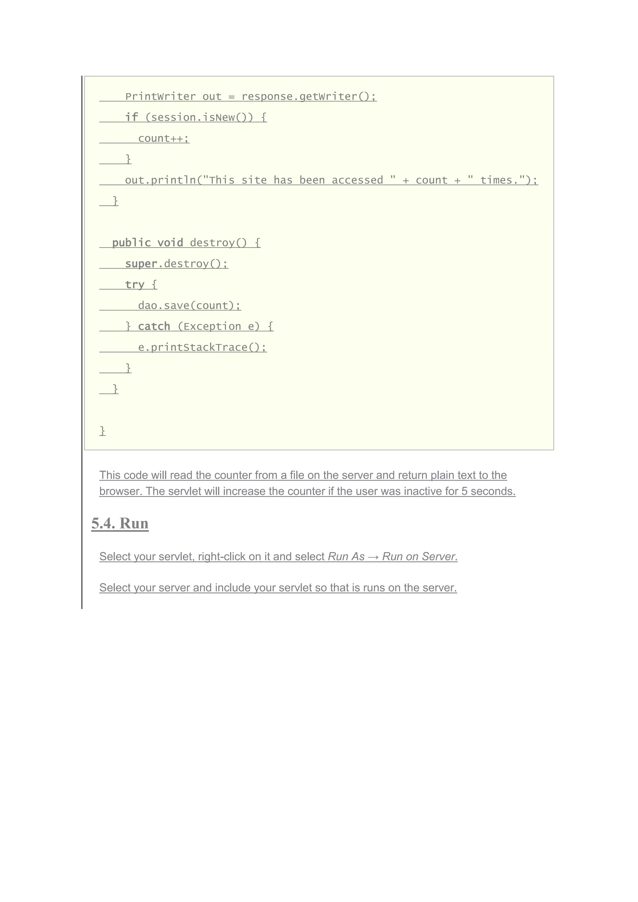 PrintWriter out = response.getWriter();
if (session.isNew()) {
count++;
}
out.println("This site has been accessed " + count + " times.");
}
public void destroy() {
super.destroy();
try {
dao.save(count);
} catch (Exception e) {
e.printStackTrace();
}
}
}
This code will read the counter from a file on the server and return plain text to the
browser. The servlet will increase the counter if the user was inactive for 5 seconds.
5.4. Run
Select your servlet, right-click on it and select Run As → Run on Server.
Select your server and include your servlet so that is runs on the server.
 