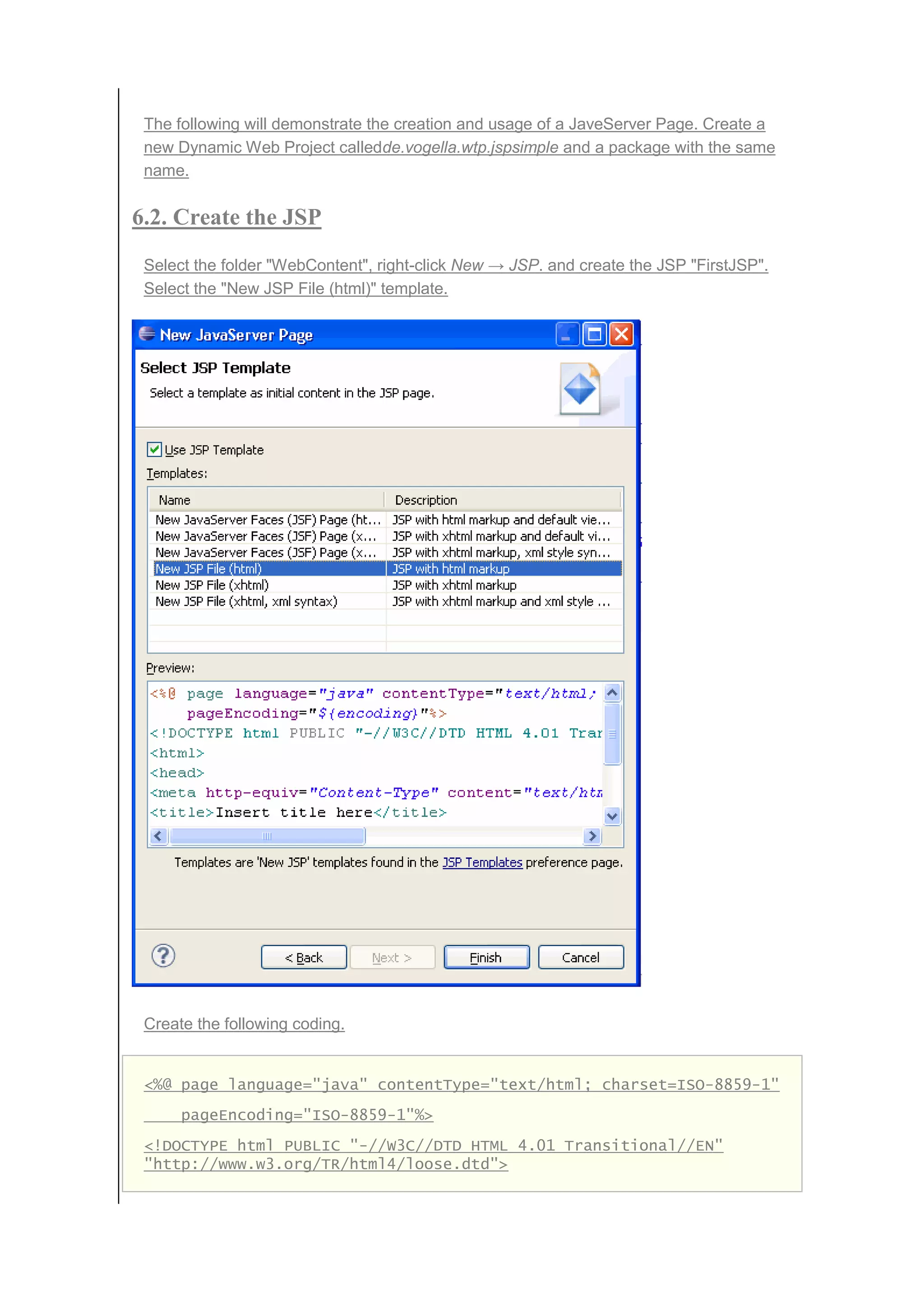 The following will demonstrate the creation and usage of a JaveServer Page. Create a
new Dynamic Web Project calledde.vogella.wtp.jspsimple and a package with the same
name.
6.2. Create the JSP
Select the folder "WebContent", right-click New → JSP. and create the JSP "FirstJSP".
Select the "New JSP File (html)" template.
Create the following coding.
<%@ page language="java" contentType="text/html; charset=ISO-8859-1"
pageEncoding="ISO-8859-1"%>
<!DOCTYPE html PUBLIC "-//W3C//DTD HTML 4.01 Transitional//EN"
"http://www.w3.org/TR/html4/loose.dtd">
 