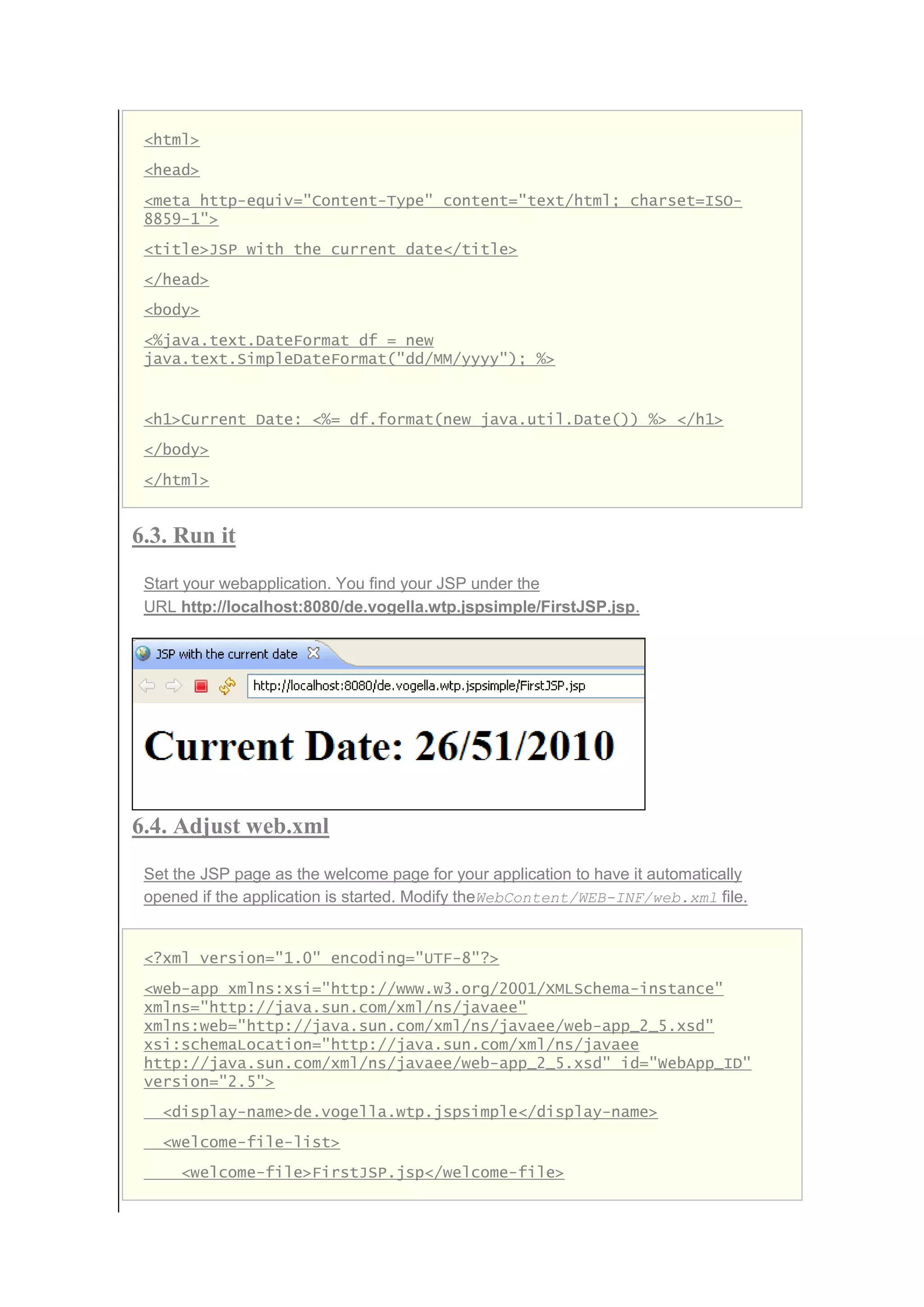 <html>
<head>
<meta http-equiv="Content-Type" content="text/html; charset=ISO-
8859-1">
<title>JSP with the current date</title>
</head>
<body>
<%java.text.DateFormat df = new
java.text.SimpleDateFormat("dd/MM/yyyy"); %>
<h1>Current Date: <%= df.format(new java.util.Date()) %> </h1>
</body>
</html>
6.3. Run it
Start your webapplication. You find your JSP under the
URL http://localhost:8080/de.vogella.wtp.jspsimple/FirstJSP.jsp.
6.4. Adjust web.xml
Set the JSP page as the welcome page for your application to have it automatically
opened if the application is started. Modify theWebContent/WEB-INF/web.xml file.
<?xml version="1.0" encoding="UTF-8"?>
<web-app xmlns:xsi="http://www.w3.org/2001/XMLSchema-instance"
xmlns="http://java.sun.com/xml/ns/javaee"
xmlns:web="http://java.sun.com/xml/ns/javaee/web-app_2_5.xsd"
xsi:schemaLocation="http://java.sun.com/xml/ns/javaee
http://java.sun.com/xml/ns/javaee/web-app_2_5.xsd" id="WebApp_ID"
version="2.5">
<display-name>de.vogella.wtp.jspsimple</display-name>
<welcome-file-list>
<welcome-file>FirstJSP.jsp</welcome-file>
 