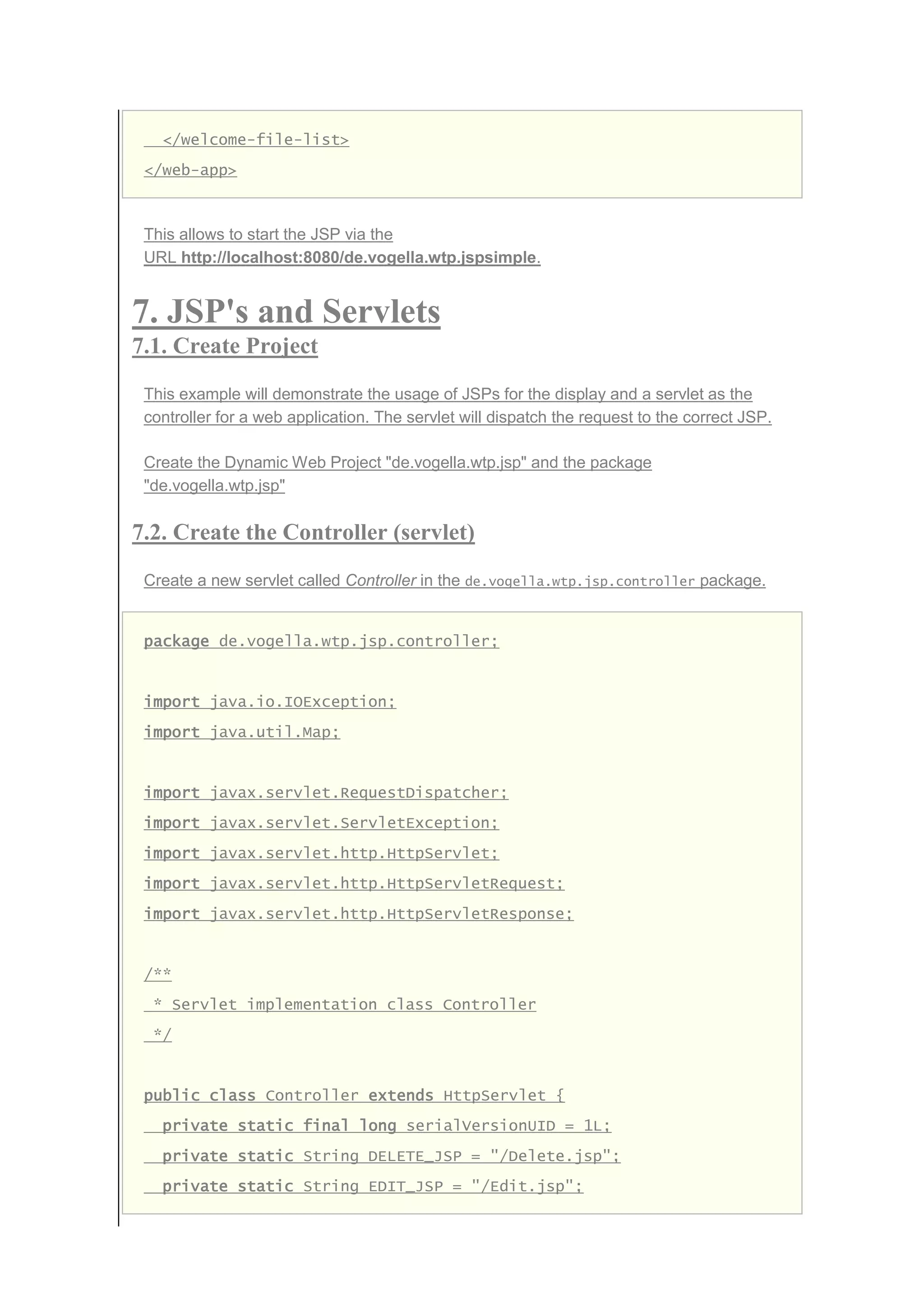 </welcome-file-list>
</web-app>
This allows to start the JSP via the
URL http://localhost:8080/de.vogella.wtp.jspsimple.
7. JSP's and Servlets
7.1. Create Project
This example will demonstrate the usage of JSPs for the display and a servlet as the
controller for a web application. The servlet will dispatch the request to the correct JSP.
Create the Dynamic Web Project "de.vogella.wtp.jsp" and the package
"de.vogella.wtp.jsp"
7.2. Create the Controller (servlet)
Create a new servlet called Controller in the de.vogella.wtp.jsp.controller package.
package de.vogella.wtp.jsp.controller;
import java.io.IOException;
import java.util.Map;
import javax.servlet.RequestDispatcher;
import javax.servlet.ServletException;
import javax.servlet.http.HttpServlet;
import javax.servlet.http.HttpServletRequest;
import javax.servlet.http.HttpServletResponse;
/**
* Servlet implementation class Controller
*/
public class Controller extends HttpServlet {
private static final long serialVersionUID = 1L;
private static String DELETE_JSP = "/Delete.jsp";
private static String EDIT_JSP = "/Edit.jsp";
 