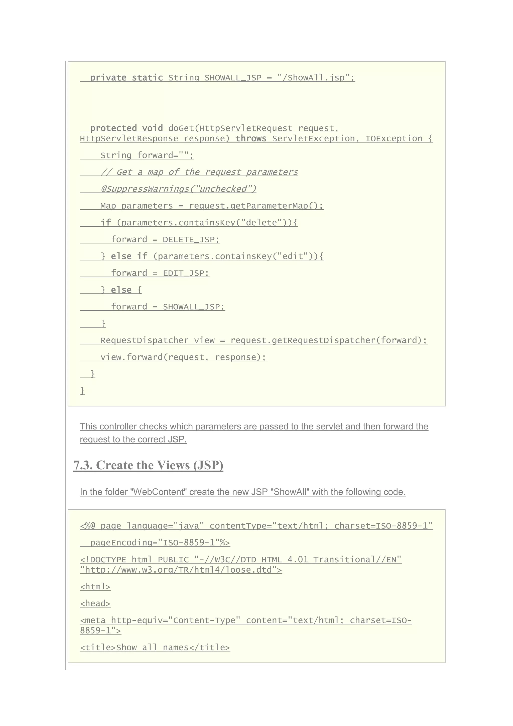 private static String SHOWALL_JSP = "/ShowAll.jsp";
protected void doGet(HttpServletRequest request,
HttpServletResponse response) throws ServletException, IOException {
String forward="";
// Get a map of the request parameters
@SuppressWarnings("unchecked")
Map parameters = request.getParameterMap();
if (parameters.containsKey("delete")){
forward = DELETE_JSP;
} else if (parameters.containsKey("edit")){
forward = EDIT_JSP;
} else {
forward = SHOWALL_JSP;
}
RequestDispatcher view = request.getRequestDispatcher(forward);
view.forward(request, response);
}
}
This controller checks which parameters are passed to the servlet and then forward the
request to the correct JSP.
7.3. Create the Views (JSP)
In the folder "WebContent" create the new JSP "ShowAll" with the following code.
<%@ page language="java" contentType="text/html; charset=ISO-8859-1"
pageEncoding="ISO-8859-1"%>
<!DOCTYPE html PUBLIC "-//W3C//DTD HTML 4.01 Transitional//EN"
"http://www.w3.org/TR/html4/loose.dtd">
<html>
<head>
<meta http-equiv="Content-Type" content="text/html; charset=ISO-
8859-1">
<title>Show all names</title>
 