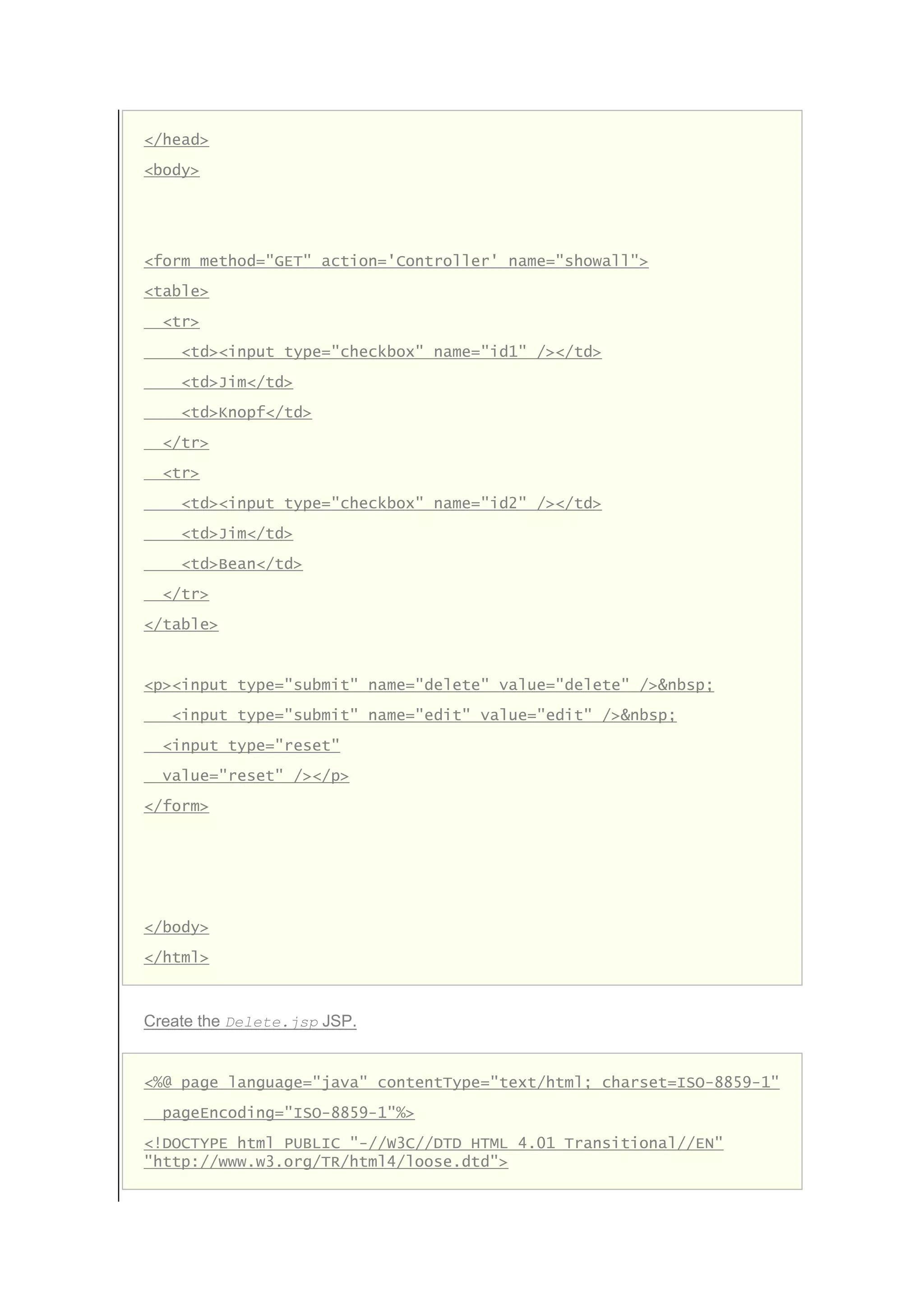 </head>
<body>
<form method="GET" action='Controller' name="showall">
<table>
<tr>
<td><input type="checkbox" name="id1" /></td>
<td>Jim</td>
<td>Knopf</td>
</tr>
<tr>
<td><input type="checkbox" name="id2" /></td>
<td>Jim</td>
<td>Bean</td>
</tr>
</table>
<p><input type="submit" name="delete" value="delete" />&nbsp;
<input type="submit" name="edit" value="edit" />&nbsp;
<input type="reset"
value="reset" /></p>
</form>
</body>
</html>
Create the Delete.jsp JSP.
<%@ page language="java" contentType="text/html; charset=ISO-8859-1"
pageEncoding="ISO-8859-1"%>
<!DOCTYPE html PUBLIC "-//W3C//DTD HTML 4.01 Transitional//EN"
"http://www.w3.org/TR/html4/loose.dtd">
 