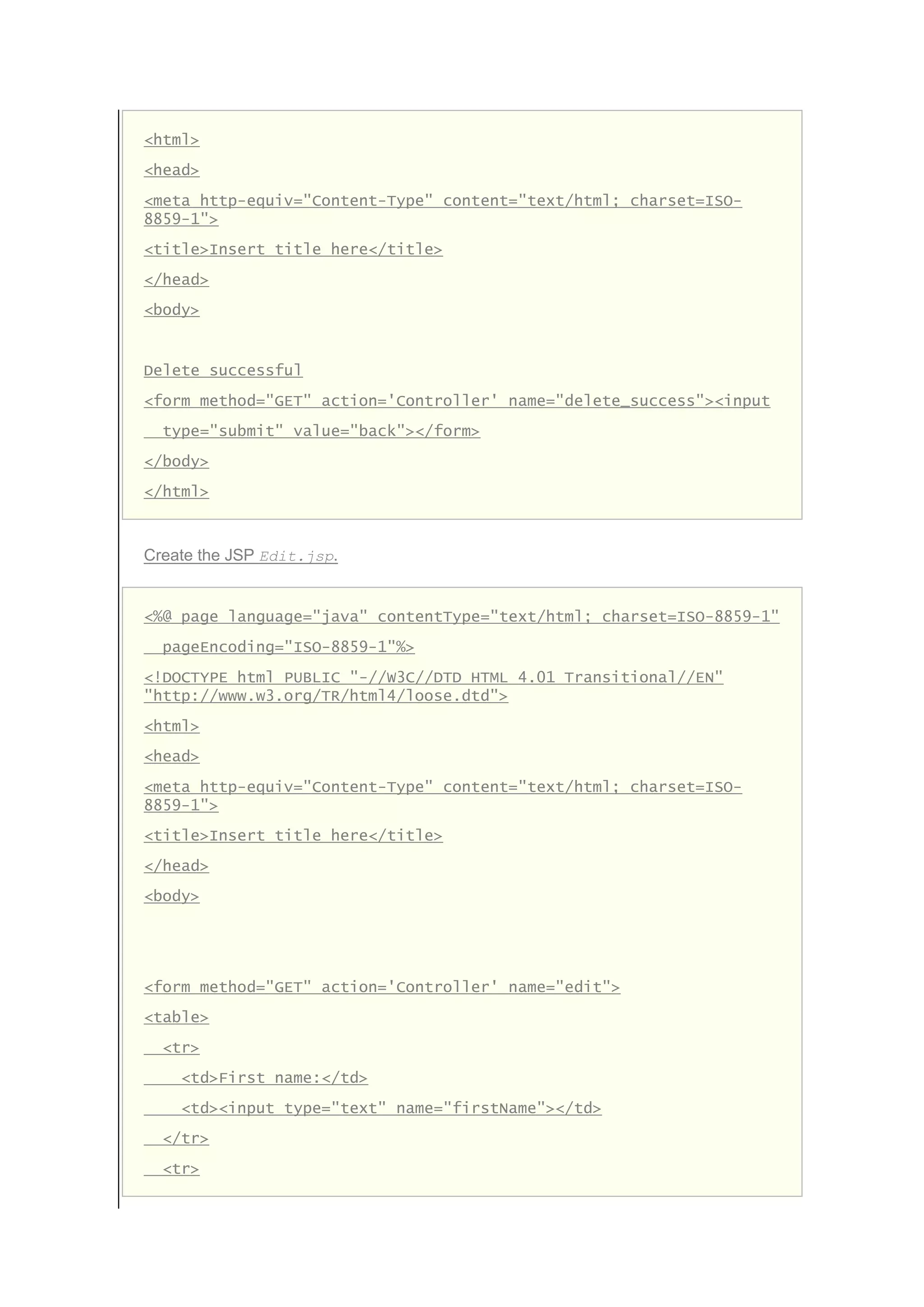 <html>
<head>
<meta http-equiv="Content-Type" content="text/html; charset=ISO-
8859-1">
<title>Insert title here</title>
</head>
<body>
Delete successful
<form method="GET" action='Controller' name="delete_success"><input
type="submit" value="back"></form>
</body>
</html>
Create the JSP Edit.jsp.
<%@ page language="java" contentType="text/html; charset=ISO-8859-1"
pageEncoding="ISO-8859-1"%>
<!DOCTYPE html PUBLIC "-//W3C//DTD HTML 4.01 Transitional//EN"
"http://www.w3.org/TR/html4/loose.dtd">
<html>
<head>
<meta http-equiv="Content-Type" content="text/html; charset=ISO-
8859-1">
<title>Insert title here</title>
</head>
<body>
<form method="GET" action='Controller' name="edit">
<table>
<tr>
<td>First name:</td>
<td><input type="text" name="firstName"></td>
</tr>
<tr>
 