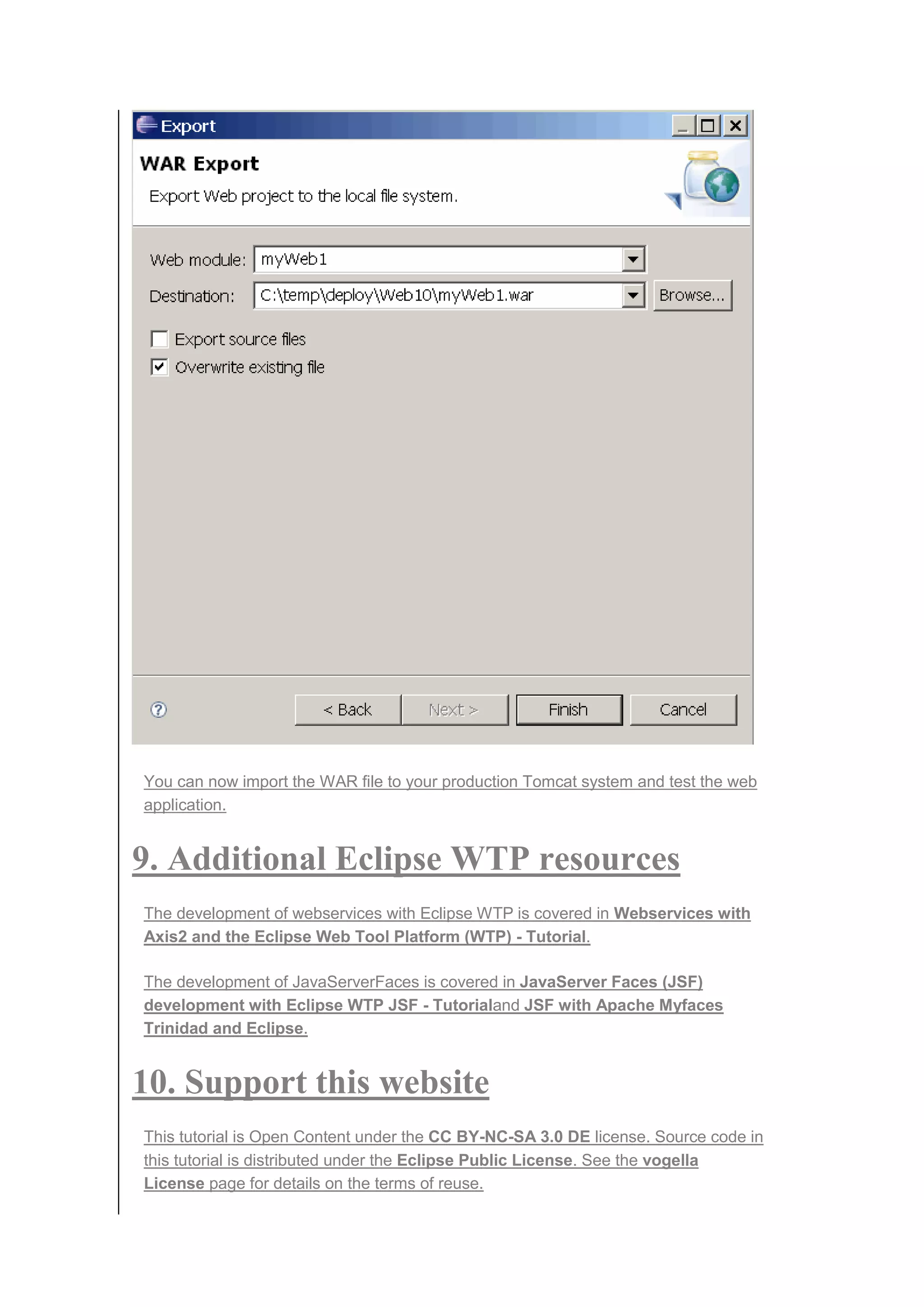 You can now import the WAR file to your production Tomcat system and test the web
application.
9. Additional Eclipse WTP resources
The development of webservices with Eclipse WTP is covered in Webservices with
Axis2 and the Eclipse Web Tool Platform (WTP) - Tutorial.
The development of JavaServerFaces is covered in JavaServer Faces (JSF)
development with Eclipse WTP JSF - Tutorialand JSF with Apache Myfaces
Trinidad and Eclipse.
10. Support this website
This tutorial is Open Content under the CC BY-NC-SA 3.0 DE license. Source code in
this tutorial is distributed under the Eclipse Public License. See the vogella
License page for details on the terms of reuse.
 