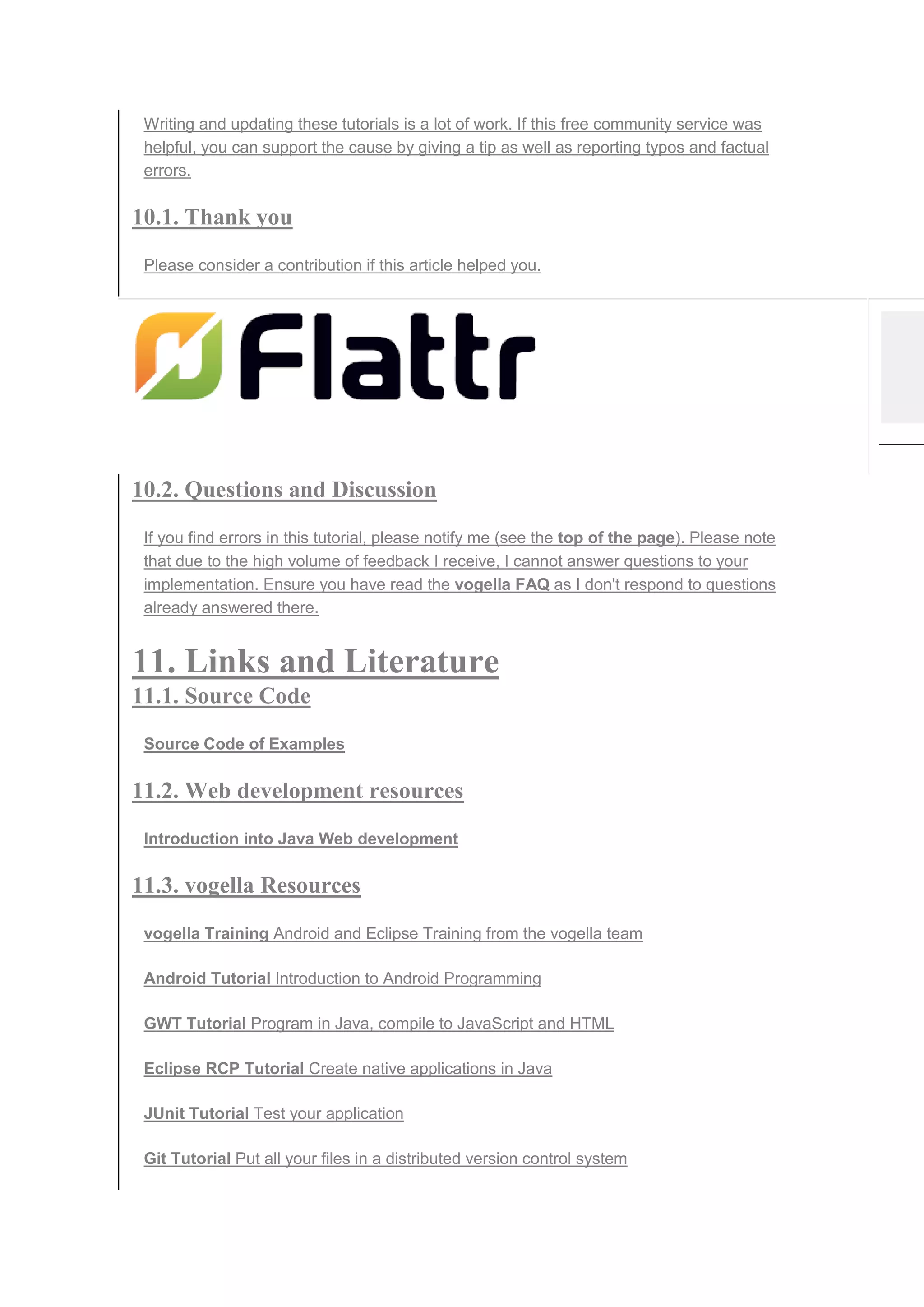 Writing and updating these tutorials is a lot of work. If this free community service was
helpful, you can support the cause by giving a tip as well as reporting typos and factual
errors.
10.1. Thank you
Please consider a contribution if this article helped you.
10.2. Questions and Discussion
If you find errors in this tutorial, please notify me (see the top of the page). Please note
that due to the high volume of feedback I receive, I cannot answer questions to your
implementation. Ensure you have read the vogella FAQ as I don't respond to questions
already answered there.
11. Links and Literature
11.1. Source Code
Source Code of Examples
11.2. Web development resources
Introduction into Java Web development
11.3. vogella Resources
vogella Training Android and Eclipse Training from the vogella team
Android Tutorial Introduction to Android Programming
GWT Tutorial Program in Java, compile to JavaScript and HTML
Eclipse RCP Tutorial Create native applications in Java
JUnit Tutorial Test your application
Git Tutorial Put all your files in a distributed version control system
 