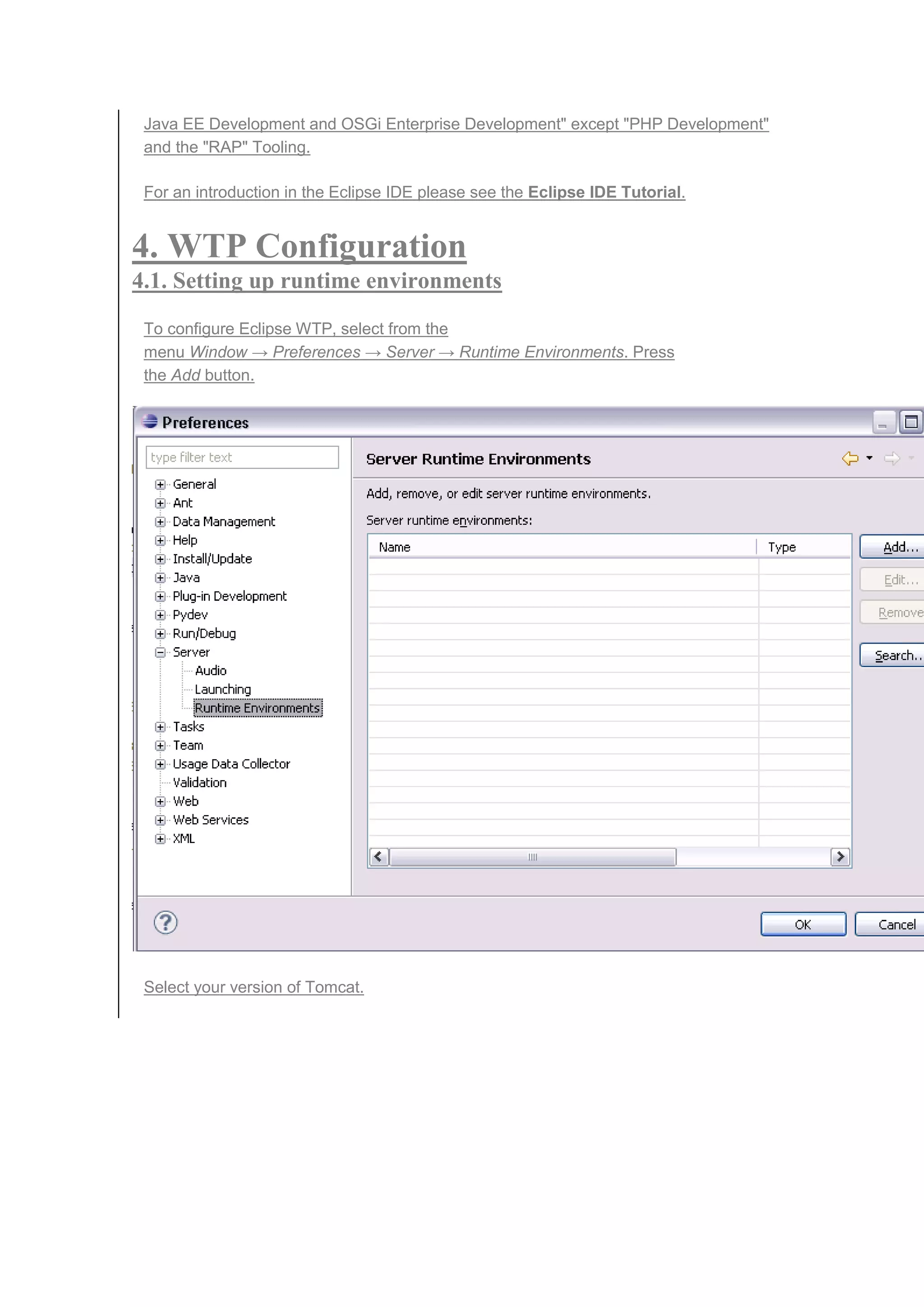 Java EE Development and OSGi Enterprise Development" except "PHP Development"
and the "RAP" Tooling.
For an introduction in the Eclipse IDE please see the Eclipse IDE Tutorial.
4. WTP Configuration
4.1. Setting up runtime environments
To configure Eclipse WTP, select from the
menu Window → Preferences → Server → Runtime Environments. Press
the Add button.
Select your version of Tomcat.
 