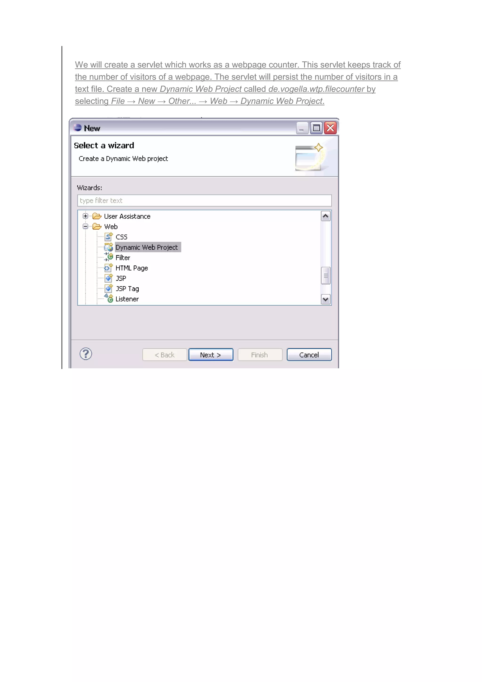 We will create a servlet which works as a webpage counter. This servlet keeps track of
the number of visitors of a webpage. The servlet will persist the number of visitors in a
text file. Create a new Dynamic Web Project called de.vogella.wtp.filecounter by
selecting File → New → Other... → Web → Dynamic Web Project.
 