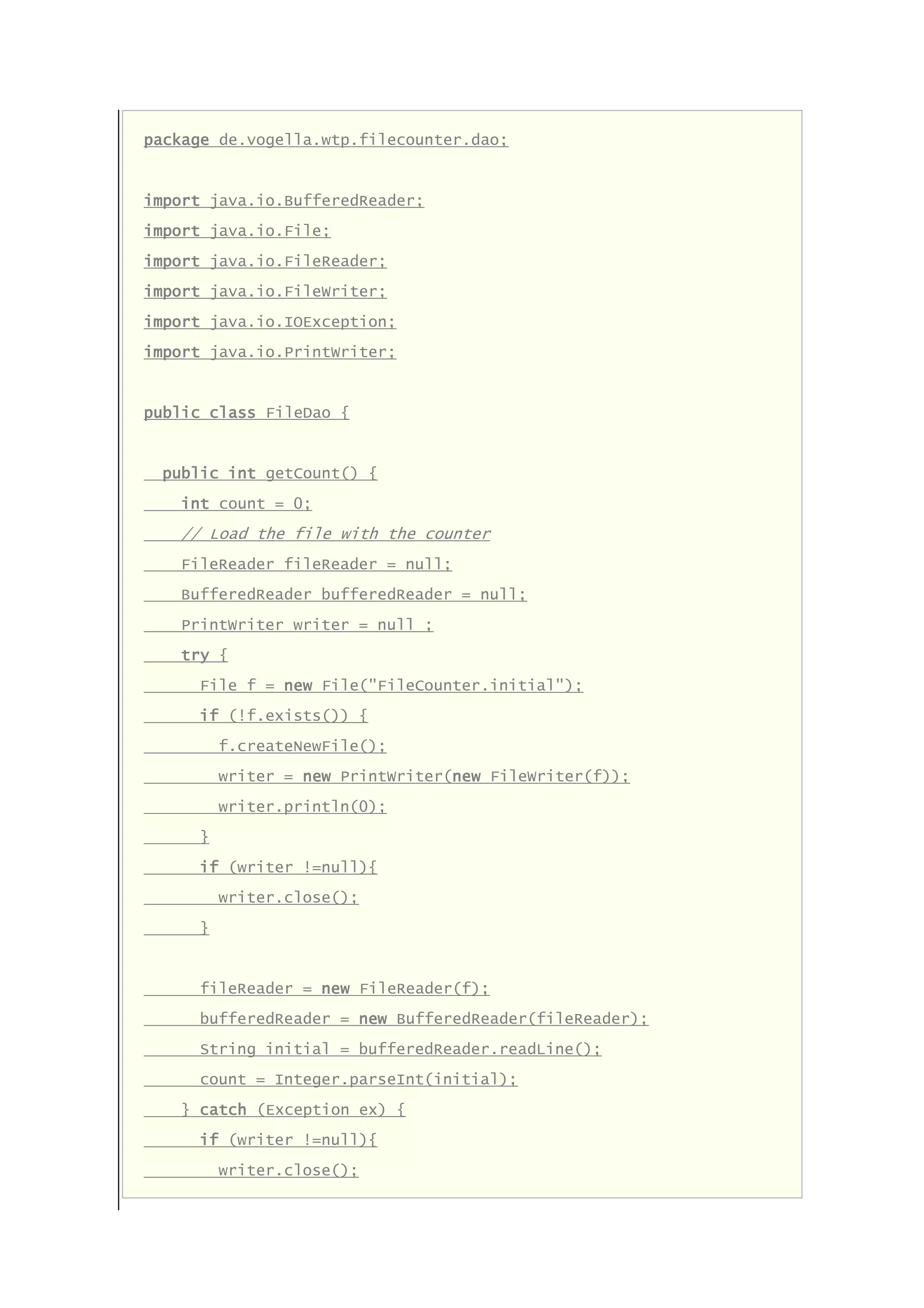 package de.vogella.wtp.filecounter.dao;
import java.io.BufferedReader;
import java.io.File;
import java.io.FileReader;
import java.io.FileWriter;
import java.io.IOException;
import java.io.PrintWriter;
public class FileDao {
public int getCount() {
int count = 0;
// Load the file with the counter
FileReader fileReader = null;
BufferedReader bufferedReader = null;
PrintWriter writer = null ;
try {
File f = new File("FileCounter.initial");
if (!f.exists()) {
f.createNewFile();
writer = new PrintWriter(new FileWriter(f));
writer.println(0);
}
if (writer !=null){
writer.close();
}
fileReader = new FileReader(f);
bufferedReader = new BufferedReader(fileReader);
String initial = bufferedReader.readLine();
count = Integer.parseInt(initial);
} catch (Exception ex) {
if (writer !=null){
writer.close();
 