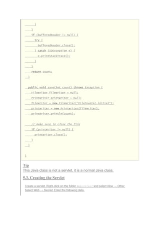 }
}
if (bufferedReader != null) {
try {
bufferedReader.close();
} catch (IOException e) {
e.printStackTrace();
}
}
return count;
}
public void save(int count) throws Exception {
FileWriter fileWriter = null;
PrintWriter printWriter = null;
fileWriter = new FileWriter("FileCounter.initial");
printWriter = new PrintWriter(fileWriter);
printWriter.println(count);
// make sure to close the file
if (printWriter != null) {
printWriter.close();
}
}
}
Tip
This Java class is not a servlet, it is a normal Java class.
5.3. Creating the Servlet
Create a servlet. Right-click on the folder Webcontent and select New → Other.
Select Web → Servlet. Enter the following data.
 