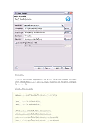 Press finish.
You could also create a servlet without the wizard. The wizard creates a Java class
which extends thejavax.servlet.http.HttpServlet and adds the servlet settings to
the web.xml file.
Enter the following code.
package de.vogella.wtp.filecounter.servlets;
import java.io.IOException;
import java.io.PrintWriter;
import javax.servlet.ServletException;
import javax.servlet.http.HttpServlet;
import javax.servlet.http.HttpServletRequest;
import javax.servlet.http.HttpServletResponse;
 
