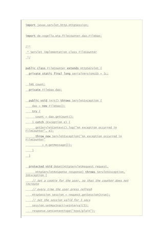 import javax.servlet.http.HttpSession;
import de.vogella.wtp.filecounter.dao.FileDao;
/**
* Servlet implementation class FileCounter
*/
public class FileCounter extends HttpServlet {
private static final long serialVersionUID = 1L;
int count;
private FileDao dao;
public void init() throws ServletException {
dao = new FileDao();
try {
count = dao.getCount();
} catch (Exception e) {
getServletContext().log("An exception occurred in
FileCounter", e);
throw new ServletException("An exception occurred in
FileCounter"
+ e.getMessage());
}
}
protected void doGet(HttpServletRequest request,
HttpServletResponse response) throws ServletException,
IOException {
// Set a cookie for the user, so that the counter does not
increate
// every time the user press refresh
HttpSession session = request.getSession(true);
// Set the session valid for 5 secs
session.setMaxInactiveInterval(5);
response.setContentType("text/plain");
 