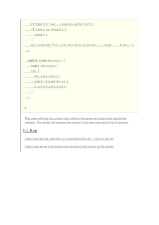 PrintWriter out = response.getWriter();
if (session.isNew()) {
count++;
}
out.println("This site has been accessed " + count + " times.");
}
public void destroy() {
super.destroy();
try {
dao.save(count);
} catch (Exception e) {
e.printStackTrace();
}
}
}
This code will read the counter from a file on the server and return plain text to the
browser. The servlet will increase the counter if the user was inactive for 5 seconds.
5.4. Run
Select your servlet, right-click on it and select Run As → Run on Server.
Select your server and include your servlet so that is runs on the server.
 