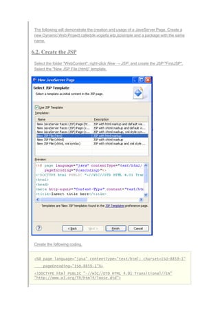 The following will demonstrate the creation and usage of a JaveServer Page. Create a
new Dynamic Web Project calledde.vogella.wtp.jspsimple and a package with the same
name.
6.2. Create the JSP
Select the folder "WebContent", right-click New → JSP. and create the JSP "FirstJSP".
Select the "New JSP File (html)" template.
Create the following coding.
<%@ page language="java" contentType="text/html; charset=ISO-8859-1"
pageEncoding="ISO-8859-1"%>
<!DOCTYPE html PUBLIC "-//W3C//DTD HTML 4.01 Transitional//EN"
"http://www.w3.org/TR/html4/loose.dtd">
 