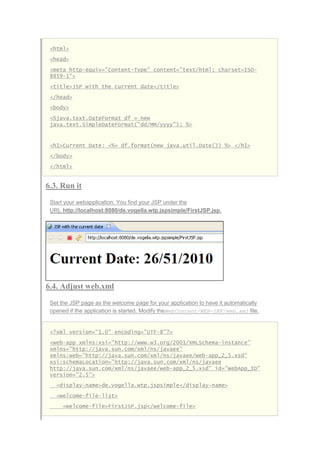 <html>
<head>
<meta http-equiv="Content-Type" content="text/html; charset=ISO-
8859-1">
<title>JSP with the current date</title>
</head>
<body>
<%java.text.DateFormat df = new
java.text.SimpleDateFormat("dd/MM/yyyy"); %>
<h1>Current Date: <%= df.format(new java.util.Date()) %> </h1>
</body>
</html>
6.3. Run it
Start your webapplication. You find your JSP under the
URL http://localhost:8080/de.vogella.wtp.jspsimple/FirstJSP.jsp.
6.4. Adjust web.xml
Set the JSP page as the welcome page for your application to have it automatically
opened if the application is started. Modify theWebContent/WEB-INF/web.xml file.
<?xml version="1.0" encoding="UTF-8"?>
<web-app xmlns:xsi="http://www.w3.org/2001/XMLSchema-instance"
xmlns="http://java.sun.com/xml/ns/javaee"
xmlns:web="http://java.sun.com/xml/ns/javaee/web-app_2_5.xsd"
xsi:schemaLocation="http://java.sun.com/xml/ns/javaee
http://java.sun.com/xml/ns/javaee/web-app_2_5.xsd" id="WebApp_ID"
version="2.5">
<display-name>de.vogella.wtp.jspsimple</display-name>
<welcome-file-list>
<welcome-file>FirstJSP.jsp</welcome-file>
 
