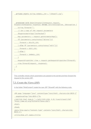 private static String SHOWALL_JSP = "/ShowAll.jsp";
protected void doGet(HttpServletRequest request,
HttpServletResponse response) throws ServletException, IOException {
String forward="";
// Get a map of the request parameters
@SuppressWarnings("unchecked")
Map parameters = request.getParameterMap();
if (parameters.containsKey("delete")){
forward = DELETE_JSP;
} else if (parameters.containsKey("edit")){
forward = EDIT_JSP;
} else {
forward = SHOWALL_JSP;
}
RequestDispatcher view = request.getRequestDispatcher(forward);
view.forward(request, response);
}
}
This controller checks which parameters are passed to the servlet and then forward the
request to the correct JSP.
7.3. Create the Views (JSP)
In the folder "WebContent" create the new JSP "ShowAll" with the following code.
<%@ page language="java" contentType="text/html; charset=ISO-8859-1"
pageEncoding="ISO-8859-1"%>
<!DOCTYPE html PUBLIC "-//W3C//DTD HTML 4.01 Transitional//EN"
"http://www.w3.org/TR/html4/loose.dtd">
<html>
<head>
<meta http-equiv="Content-Type" content="text/html; charset=ISO-
8859-1">
<title>Show all names</title>
 