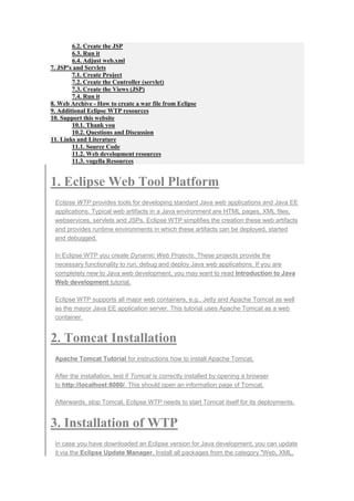 6.2. Create the JSP
6.3. Run it
6.4. Adjust web.xml
7. JSP's and Servlets
7.1. Create Project
7.2. Create the Controller (servlet)
7.3. Create the Views (JSP)
7.4. Run it
8. Web Archive - How to create a war file from Eclipse
9. Additional Eclipse WTP resources
10. Support this website
10.1. Thank you
10.2. Questions and Discussion
11. Links and Literature
11.1. Source Code
11.2. Web development resources
11.3. vogella Resources
1. Eclipse Web Tool Platform
Eclipse WTP provides tools for developing standard Java web applications and Java EE
applications. Typical web artifacts in a Java environment are HTML pages, XML files,
webservices, servlets and JSPs. Eclipse WTP simplifies the creation these web artifacts
and provides runtime environments in which these artifacts can be deployed, started
and debugged.
In Eclipse WTP you create Dynamic Web Projects. These projects provide the
necessary functionality to run, debug and deploy Java web applications. If you are
completely new to Java web development, you may want to read Introduction to Java
Web development tutorial.
Eclipse WTP supports all major web containers, e.g., Jetty and Apache Tomcat as well
as the mayor Java EE application server. This tutorial uses Apache Tomcat as a web
container.
2. Tomcat Installation
Apache Tomcat Tutorial for instructions how to install Apache Tomcat.
After the installation, test if Tomcat is correctly installed by opening a browser
to http://localhost:8080/. This should open an information page of Tomcat.
Afterwards, stop Tomcat. Eclipse WTP needs to start Tomcat itself for its deployments.
3. Installation of WTP
In case you have downloaded an Eclipse version for Java development, you can update
it via the Eclipse Update Manager. Install all packages from the category "Web, XML,
 