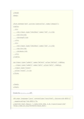 </head>
<body>
<form method="GET" action='Controller' name="showall">
<table>
<tr>
<td><input type="checkbox" name="id1" /></td>
<td>Jim</td>
<td>Knopf</td>
</tr>
<tr>
<td><input type="checkbox" name="id2" /></td>
<td>Jim</td>
<td>Bean</td>
</tr>
</table>
<p><input type="submit" name="delete" value="delete" />&nbsp;
<input type="submit" name="edit" value="edit" />&nbsp;
<input type="reset"
value="reset" /></p>
</form>
</body>
</html>
Create the Delete.jsp JSP.
<%@ page language="java" contentType="text/html; charset=ISO-8859-1"
pageEncoding="ISO-8859-1"%>
<!DOCTYPE html PUBLIC "-//W3C//DTD HTML 4.01 Transitional//EN"
"http://www.w3.org/TR/html4/loose.dtd">
 