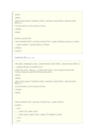 <html>
<head>
<meta http-equiv="Content-Type" content="text/html; charset=ISO-
8859-1">
<title>Insert title here</title>
</head>
<body>
Delete successful
<form method="GET" action='Controller' name="delete_success"><input
type="submit" value="back"></form>
</body>
</html>
Create the JSP Edit.jsp.
<%@ page language="java" contentType="text/html; charset=ISO-8859-1"
pageEncoding="ISO-8859-1"%>
<!DOCTYPE html PUBLIC "-//W3C//DTD HTML 4.01 Transitional//EN"
"http://www.w3.org/TR/html4/loose.dtd">
<html>
<head>
<meta http-equiv="Content-Type" content="text/html; charset=ISO-
8859-1">
<title>Insert title here</title>
</head>
<body>
<form method="GET" action='Controller' name="edit">
<table>
<tr>
<td>First name:</td>
<td><input type="text" name="firstName"></td>
</tr>
<tr>
 