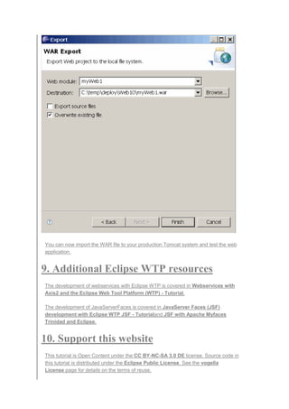 You can now import the WAR file to your production Tomcat system and test the web
application.
9. Additional Eclipse WTP resources
The development of webservices with Eclipse WTP is covered in Webservices with
Axis2 and the Eclipse Web Tool Platform (WTP) - Tutorial.
The development of JavaServerFaces is covered in JavaServer Faces (JSF)
development with Eclipse WTP JSF - Tutorialand JSF with Apache Myfaces
Trinidad and Eclipse.
10. Support this website
This tutorial is Open Content under the CC BY-NC-SA 3.0 DE license. Source code in
this tutorial is distributed under the Eclipse Public License. See the vogella
License page for details on the terms of reuse.
 