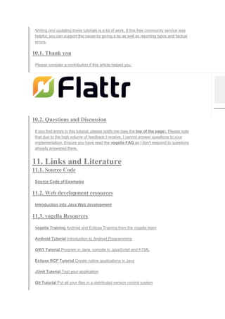 Writing and updating these tutorials is a lot of work. If this free community service was
helpful, you can support the cause by giving a tip as well as reporting typos and factual
errors.
10.1. Thank you
Please consider a contribution if this article helped you.
10.2. Questions and Discussion
If you find errors in this tutorial, please notify me (see the top of the page). Please note
that due to the high volume of feedback I receive, I cannot answer questions to your
implementation. Ensure you have read the vogella FAQ as I don't respond to questions
already answered there.
11. Links and Literature
11.1. Source Code
Source Code of Examples
11.2. Web development resources
Introduction into Java Web development
11.3. vogella Resources
vogella Training Android and Eclipse Training from the vogella team
Android Tutorial Introduction to Android Programming
GWT Tutorial Program in Java, compile to JavaScript and HTML
Eclipse RCP Tutorial Create native applications in Java
JUnit Tutorial Test your application
Git Tutorial Put all your files in a distributed version control system
 