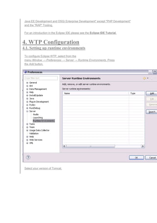 Java EE Development and OSGi Enterprise Development" except "PHP Development"
and the "RAP" Tooling.
For an introduction in the Eclipse IDE please see the Eclipse IDE Tutorial.
4. WTP Configuration
4.1. Setting up runtime environments
To configure Eclipse WTP, select from the
menu Window → Preferences → Server → Runtime Environments. Press
the Add button.
Select your version of Tomcat.
 