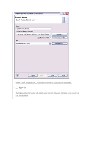 Press Finish and then OK. You are now ready to use Tomcat with WTP.
4.2. Server
During development, you will create your server. You can manage your server via
the Server view.
 