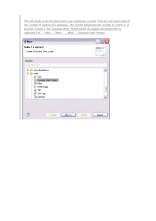 We will create a servlet which works as a webpage counter. This servlet keeps track of
the number of visitors of a webpage. The servlet will persist the number of visitors in a
text file. Create a new Dynamic Web Project called de.vogella.wtp.filecounter by
selecting File → New → Other... → Web → Dynamic Web Project.
 