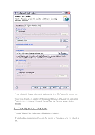 Press finished. If Eclipse asks you, to switch to the Java EE Perspective answer yes.
A new project has been created with the standard structure of a Java web application.
The WEB-INF/lib directory holds all the JAR files that the Java web application
requires.
5.2. Creating Data Access Object
Create a new package called de.vogella.wtp.filecounter.dao.
Create the Java class which will provide the number of visitors and write this value to a
file.
 