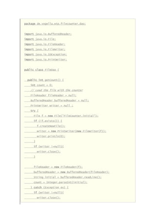package de.vogella.wtp.filecounter.dao;
import java.io.BufferedReader;
import java.io.File;
import java.io.FileReader;
import java.io.FileWriter;
import java.io.IOException;
import java.io.PrintWriter;
public class FileDao {
public int getCount() {
int count = 0;
// Load the file with the counter
FileReader fileReader = null;
BufferedReader bufferedReader = null;
PrintWriter writer = null ;
try {
File f = new File("FileCounter.initial");
if (!f.exists()) {
f.createNewFile();
writer = new PrintWriter(new FileWriter(f));
writer.println(0);
}
if (writer !=null){
writer.close();
}
fileReader = new FileReader(f);
bufferedReader = new BufferedReader(fileReader);
String initial = bufferedReader.readLine();
count = Integer.parseInt(initial);
} catch (Exception ex) {
if (writer !=null){
writer.close();
 