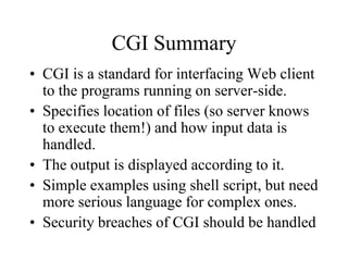 CGI Summary
• CGI is a standard for interfacing Web client
  to the programs running on server-side.
• Specifies location of files (so server knows
  to execute them!) and how input data is
  handled.
• The output is displayed according to it.
• Simple examples using shell script, but need
  more serious language for complex ones.
• Security breaches of CGI should be handled
 