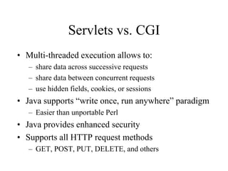 Servlets vs. CGI
• Multi-threaded execution allows to:
   – share data across successive requests
   – share data between concurrent requests
   – use hidden fields, cookies, or sessions
• Java supports “write once, run anywhere” paradigm
   – Easier than unportable Perl
• Java provides enhanced security
• Supports all HTTP request methods
   – GET, POST, PUT, DELETE, and others
 